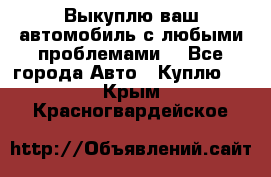 Выкуплю ваш автомобиль с любыми проблемами. - Все города Авто » Куплю   . Крым,Красногвардейское